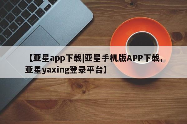 亚星手机版APP下载 亚星入口【亚星app下载|亚星手机版APP下载,亚星yaxing登录平台】