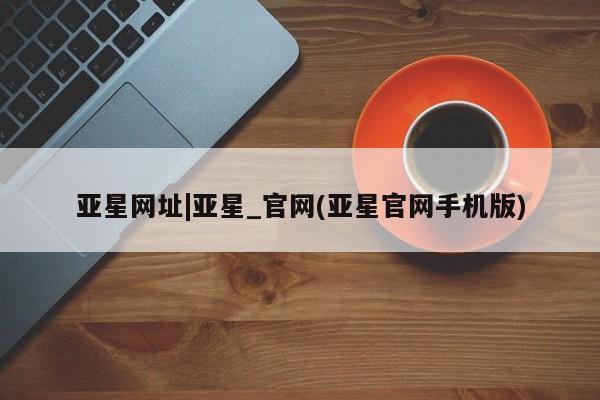 亚星手机版APP下载 亚星入口亚星网址|亚星_官网(亚星官网手机版)