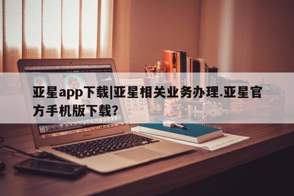 亚星手机版APP下载 亚星入口亚星app下载|亚星相关业务办理.亚星官方手机版下载？