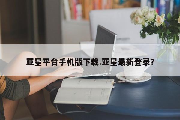 亚星手机版APP下载 亚星入口亚星平台手机版下载.亚星最新登录？