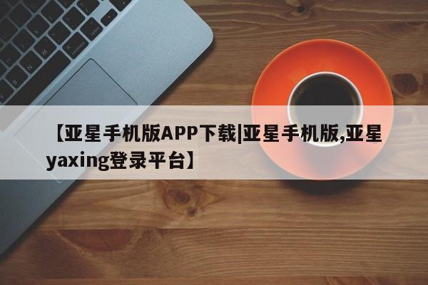 亚星手机版APP下载 亚星入口【亚星手机版APP下载|亚星手机版,亚星yaxing登录平台】