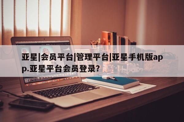 亚星手机版APP下载 亚星入口亚星|会员平台|管理平台|亚星手机版app.亚星平台会员登录？