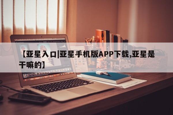 亚星手机版APP下载 亚星入口【亚星入口|亚星手机版APP下载,亚星是干嘛的】