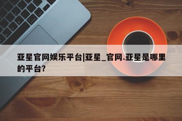 亚星手机版APP下载 亚星入口亚星官网娱乐平台|亚星_官网.亚星是哪里的平台？