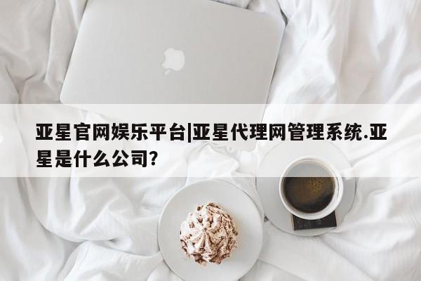 亚星手机版APP下载 亚星入口亚星官网娱乐平台|亚星代理网管理系统.亚星是什么公司？
