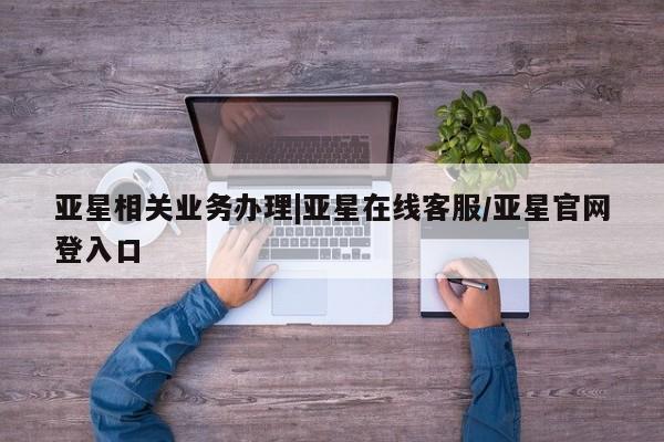 亚星手机版APP下载 亚星入口亚星相关业务办理|亚星在线客服/亚星官网登入口