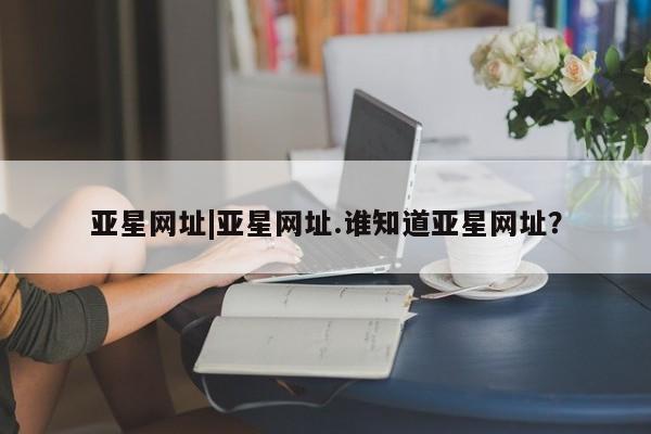 亚星手机版APP下载 亚星入口亚星网址|亚星网址.谁知道亚星网址？