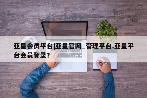 亚星手机版APP下载 亚星入口亚星会员平台|亚星官网_管理平台.亚星平台会员登录？
