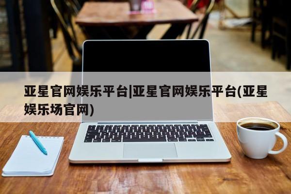 亚星手机版APP下载 亚星入口亚星官网娱乐平台|亚星官网娱乐平台(亚星娱乐场官网)