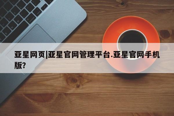亚星手机版APP下载 亚星入口亚星网页|亚星官网管理平台.亚星官网手机版？