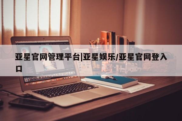 亚星手机版APP下载 亚星入口亚星官网管理平台|亚星娱乐/亚星官网登入口