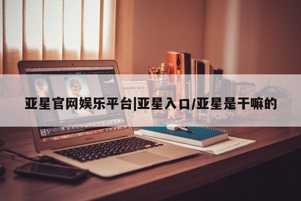 亚星手机版APP下载 亚星入口亚星官网娱乐平台|亚星入口/亚星是干嘛的