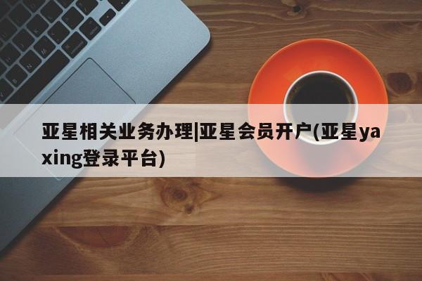 亚星手机版APP下载 亚星入口亚星相关业务办理|亚星会员开户(亚星yaxing登录平台)