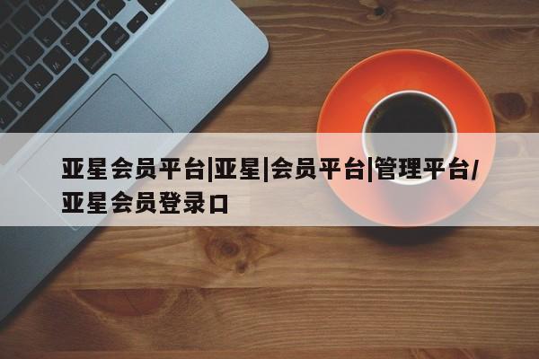 亚星手机版APP下载 亚星入口亚星会员平台|亚星|会员平台|管理平台/亚星会员登录口