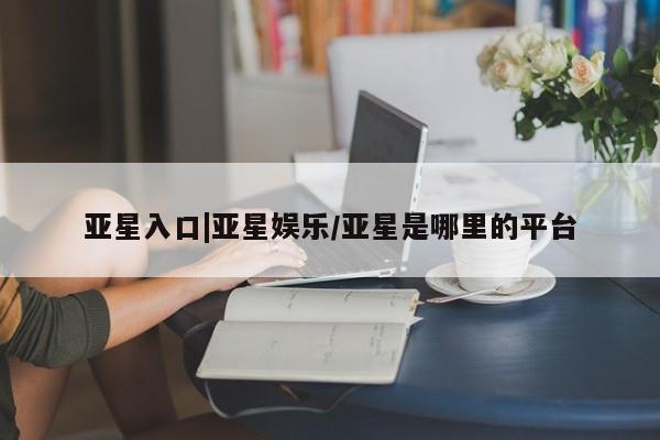 亚星手机版APP下载 亚星入口亚星入口|亚星娱乐/亚星是哪里的平台