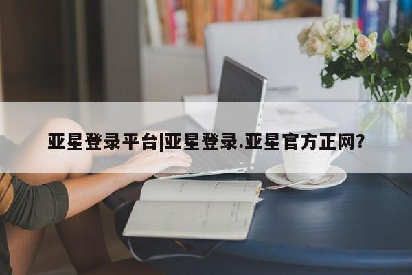 亚星手机版APP下载 亚星入口亚星登录平台|亚星登录.亚星官方正网？