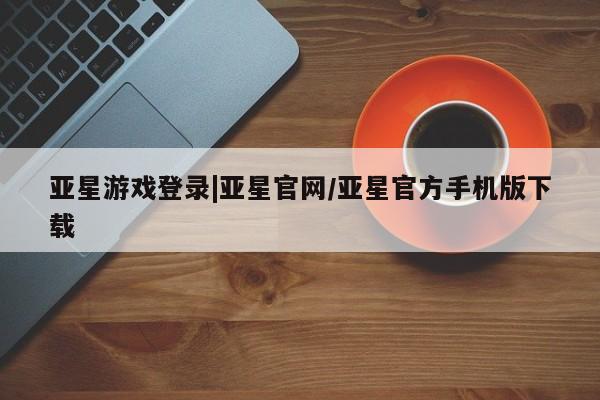 亚星手机版APP下载 亚星入口亚星游戏登录|亚星官网/亚星官方手机版下载