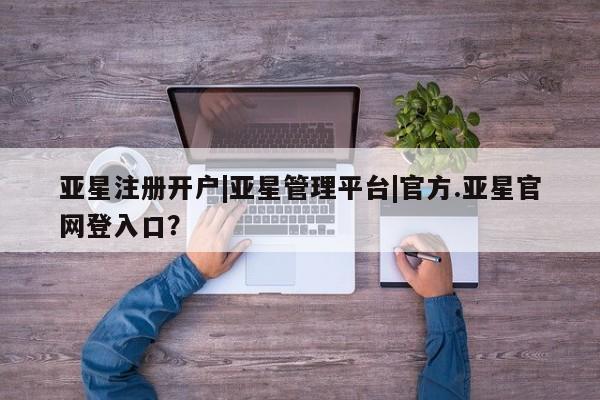 亚星手机版APP下载 亚星入口亚星注册开户|亚星管理平台|官方.亚星官网登入口？