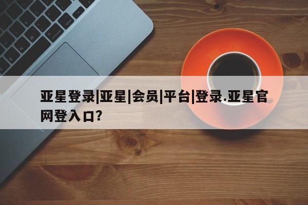 亚星手机版APP下载 亚星入口亚星登录|亚星|会员|平台|登录.亚星官网登入口？