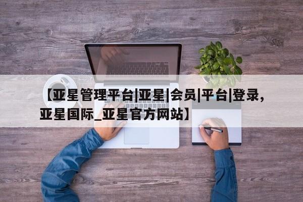 亚星手机版APP下载 亚星入口【亚星管理平台|亚星|会员|平台|登录,亚星国际_亚星官方网站】