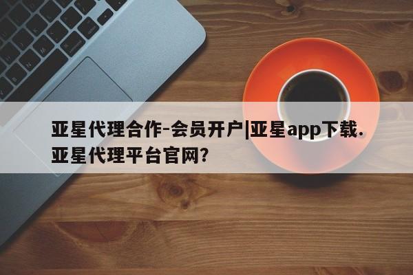 亚星手机版APP下载 亚星入口亚星代理合作-会员开户|亚星app下载.亚星代理平台官网？