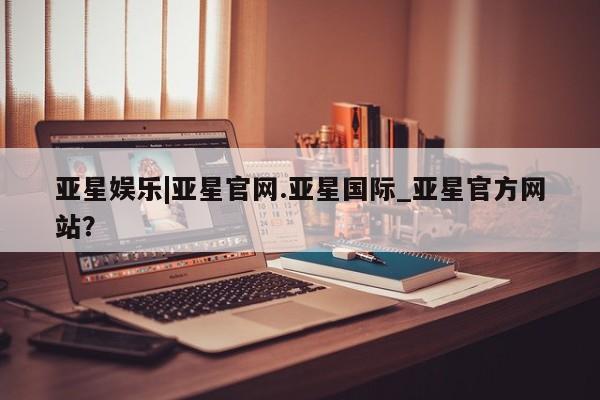 亚星手机版APP下载 亚星入口亚星娱乐|亚星官网.亚星国际_亚星官方网站？